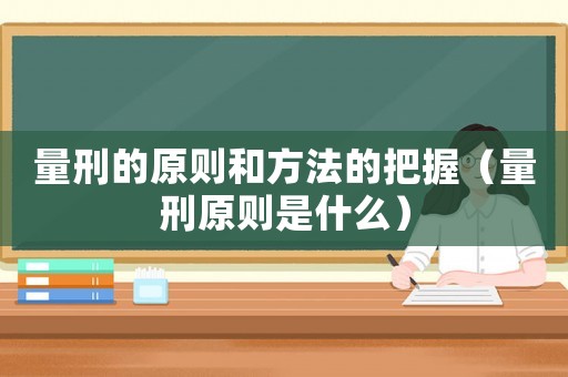 量刑的原則和方法的把握（量刑原則是什么）