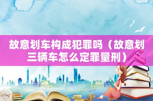 故意劃車構(gòu)成犯罪嗎（故意劃三輛車怎么定罪量刑）
