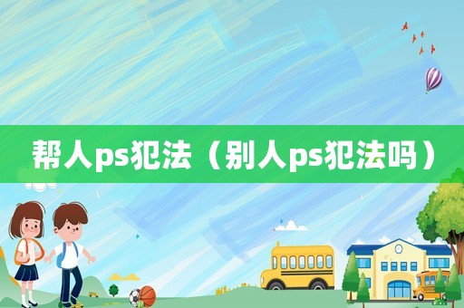 幫人ps犯法（別人ps犯法嗎）