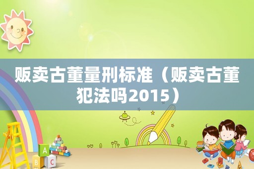 販賣古董量刑標準（販賣古董犯法嗎2015）