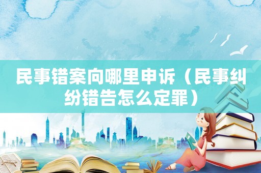 民事錯案向哪里申訴（民事糾紛錯告怎么定罪）