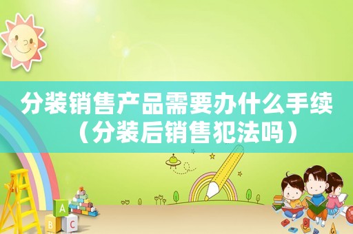 分裝銷售產品需要辦什么手續（分裝后銷售犯法嗎）