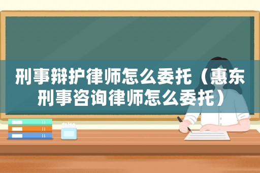 刑事辯護律師怎么委托（惠東刑事咨詢律師怎么委托）