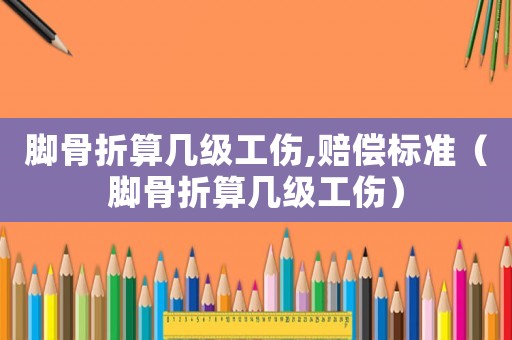 腳骨折算幾級工傷,賠償標準（腳骨折算幾級工傷）