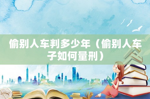 偷別人車判多少年（偷別人車子如何量刑）