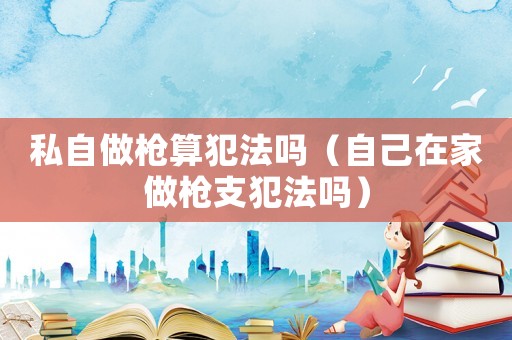 私自做槍算犯法嗎（自己在家做槍支犯法嗎）