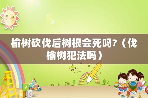 榆樹砍伐后樹根會死嗎?（伐榆樹犯法嗎）