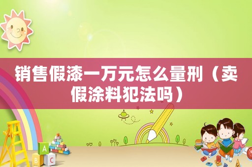 銷售假漆一萬元怎么量刑（賣假涂料犯法嗎）