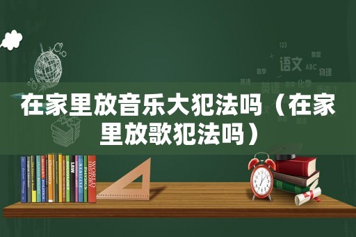 在家里放音樂大犯法嗎（在家里放歌犯法嗎）