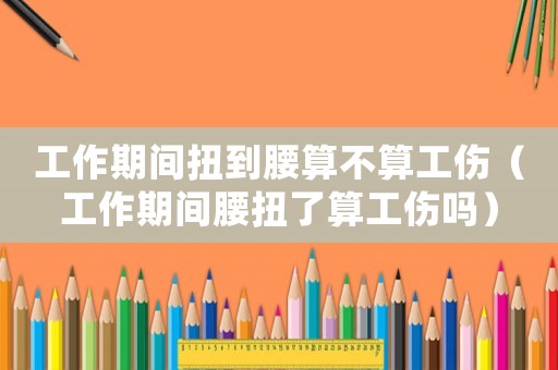 工作期間扭到腰算不算工傷（工作期間腰扭了算工傷嗎）