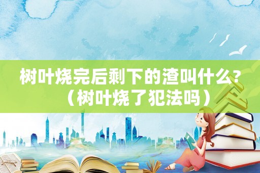 樹葉燒完后剩下的渣叫什么?（樹葉燒了犯法嗎）