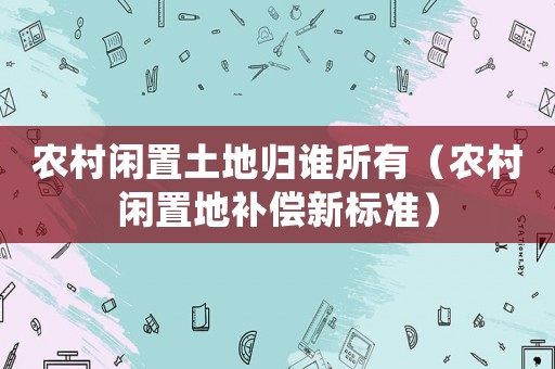 農村閑置土地歸誰所有（農村閑置地補償新標準）