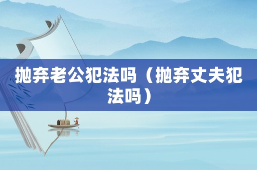 拋棄老公犯法嗎（拋棄丈夫犯法嗎）