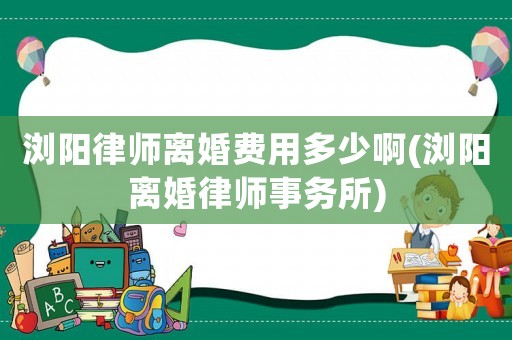 瀏陽律師離婚費用多少啊(瀏陽離婚律師事務所)