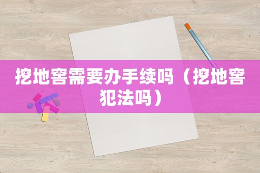 挖地窖需要辦手續嗎（挖地窖犯法嗎）