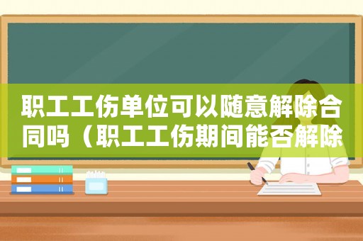 職工工傷單位可以隨意解除合同嗎（職工工傷期間能否解除勞動合同）