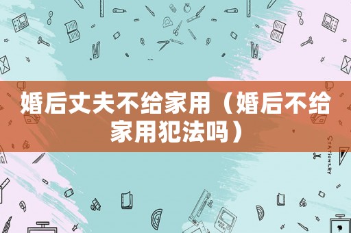 婚后丈夫不給家用（婚后不給家用犯法嗎）