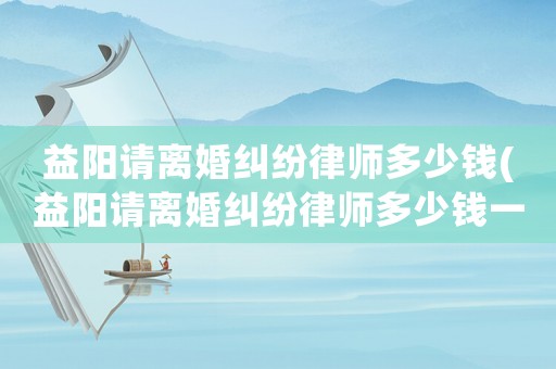 益陽請離婚糾紛律師多少錢(益陽請離婚糾紛律師多少錢一次)