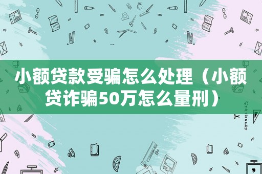 小額貸款受騙怎么處理（小額貸詐騙50萬怎么量刑）