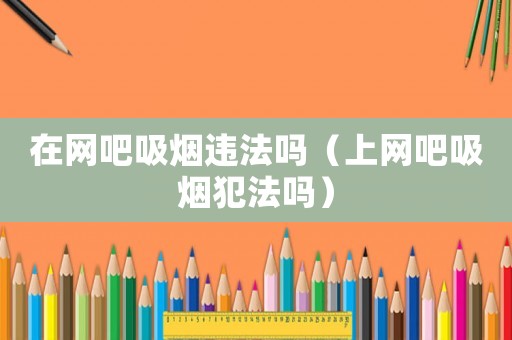 在網吧吸煙違法嗎（上網吧吸煙犯法嗎）