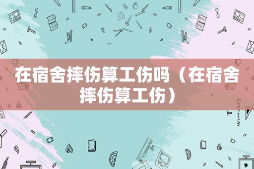 在宿舍摔傷算工傷嗎（在宿舍摔傷算工傷）