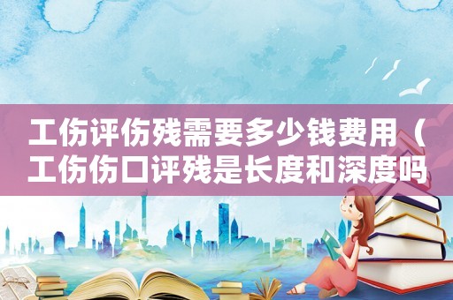 工傷評傷殘需要多少錢費用（工傷傷口評殘是長度和深度嗎）