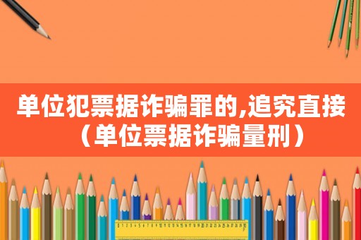 單位犯票據詐騙罪的,追究直接（單位票據詐騙量刑）