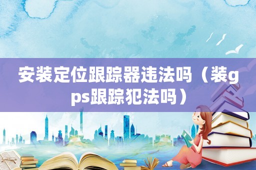 安裝定位跟蹤器違法嗎（裝gps跟蹤犯法嗎）