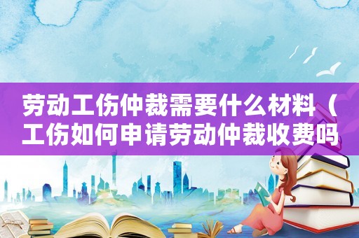勞動工傷仲裁需要什么材料（工傷如何申請勞動仲裁收費嗎）