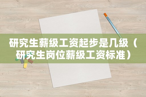 研究生薪級工資起步是幾級（研究生崗位薪級工資標準）