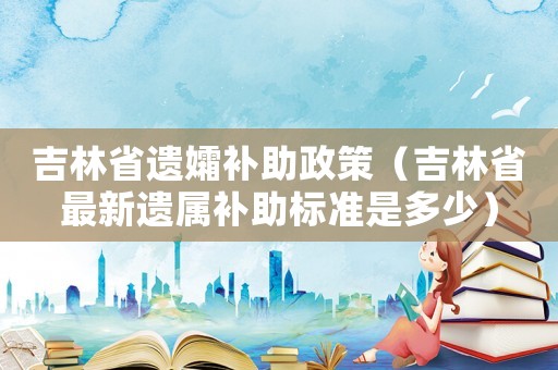 吉林省遺孀補助政策（吉林省最新遺屬補助標準是多少）