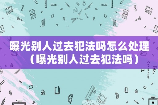曝光別人過去犯法嗎怎么處理（曝光別人過去犯法嗎）