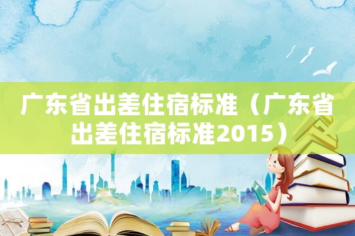 廣東省出差住宿標準（廣東省出差住宿標準2015）