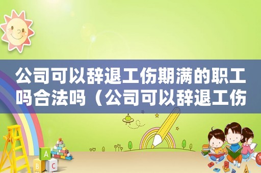公司可以辭退工傷期滿的職工嗎合法嗎（公司可以辭退工傷期滿的職工嗎）