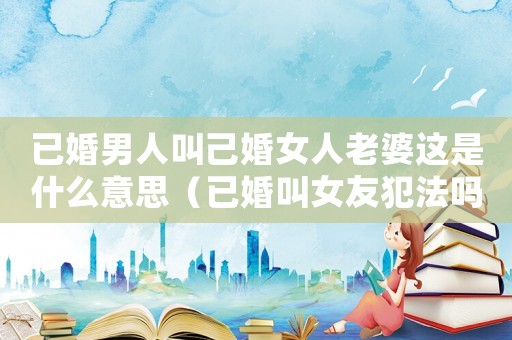 已婚男人叫己婚女人老婆這是什么意思（已婚叫女友犯法嗎）
