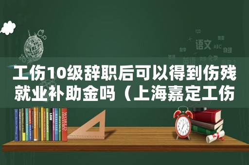 工傷10級辭職后可以得到傷殘就業補助金嗎（上海嘉定工傷十級辭職）