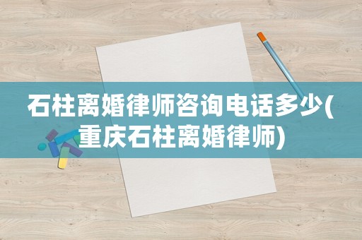 石柱離婚律師咨詢電話多少(重慶石柱離婚律師)