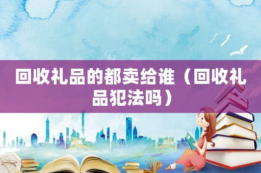 回收禮品的都賣給誰（回收禮品犯法嗎）