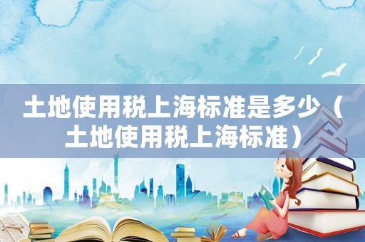 土地使用稅上海標準是多少（土地使用稅上海標準）