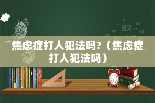 焦慮癥打人犯法嗎?（焦慮癥打人犯法嗎）