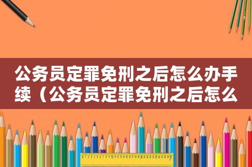 公務(wù)員定罪免刑之后怎么辦手續(xù)（公務(wù)員定罪免刑之后怎么辦）