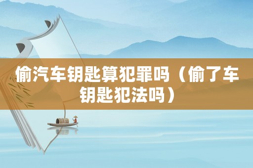 偷汽車鑰匙算犯罪嗎（偷了車鑰匙犯法嗎）