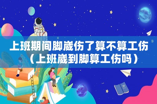 上班期間腳崴傷了算不算工傷（上班崴到腳算工傷嗎）