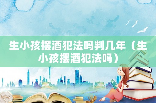 生小孩擺酒犯法嗎判幾年（生小孩擺酒犯法嗎）