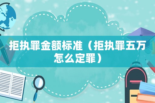 拒執(zhí)罪金額標(biāo)準(zhǔn)（拒執(zhí)罪五萬怎么定罪）