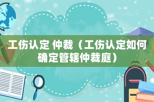 工傷認定 仲裁（工傷認定如何確定管轄仲裁庭）