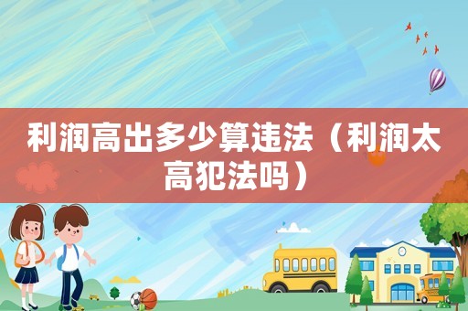 利潤高出多少算違法（利潤太高犯法嗎）