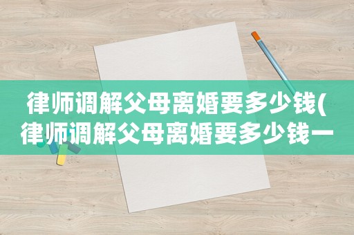 律師調解父母離婚要多少錢(律師調解父母離婚要多少錢一次)