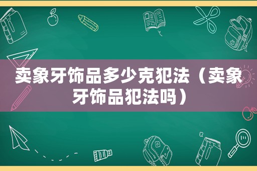 賣象牙飾品多少克犯法（賣象牙飾品犯法嗎）