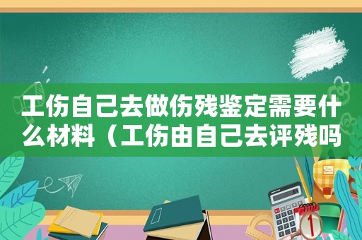 工傷自己去做傷殘鑒定需要什么材料（工傷由自己去評殘嗎）